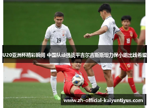 U20亚洲杯精彩瞬间 中国队顽强战平吉尔吉斯斯坦力保小组出线希望 U20亚洲杯精彩瞬间 中国队顽强战平吉尔吉斯斯坦力保小组出线希望