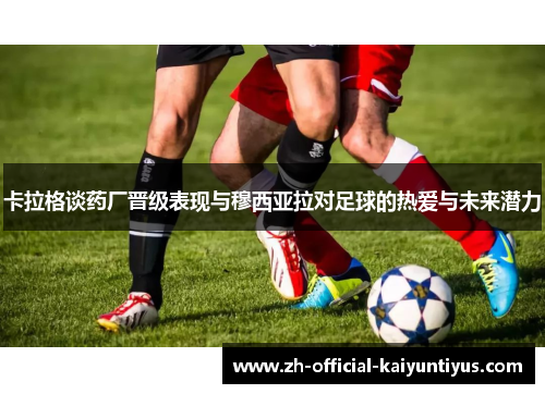 卡拉格谈药厂晋级表现与穆西亚拉对足球的热爱与未来潜力 卡拉格谈药厂晋级表现与穆西亚拉对足球的热爱与未来潜力