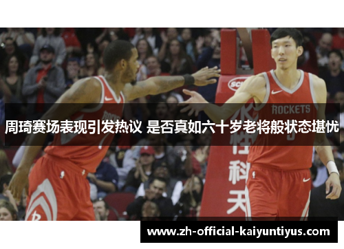 周琦赛场表现引发热议 是否真如六十岁老将般状态堪忧 周琦赛场表现引发热议 是否真如六十岁老将般状态堪忧