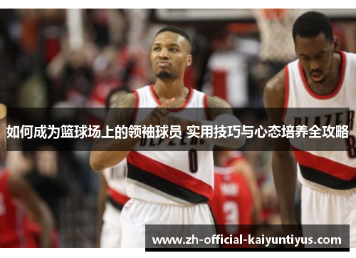如何成为篮球场上的领袖球员 实用技巧与心态培养全攻略 如何成为篮球场上的领袖球员 实用技巧与心态培养全攻略