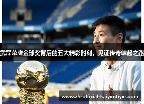 武磊荣膺金球奖背后的五大精彩时刻，见证传奇崛起之路
