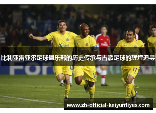 比利亚雷亚尔足球俱乐部的历史传承与古派足球的辉煌追寻 比利亚雷亚尔足球俱乐部的历史传承与古派足球的辉煌追寻