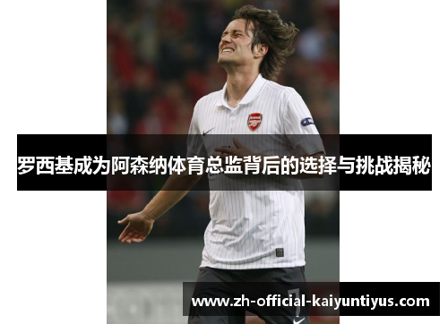 罗西基成为阿森纳体育总监背后的选择与挑战揭秘