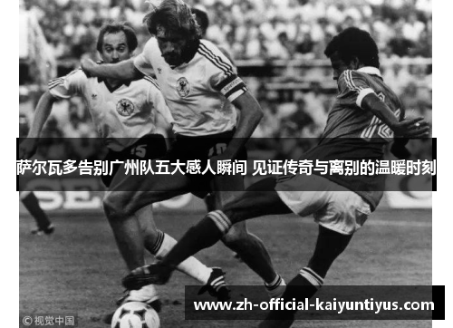 萨尔瓦多告别广州队五大感人瞬间 见证传奇与离别的温暖时刻 萨尔瓦多告别广州队五大感人瞬间 见证传奇与离别的温暖时刻