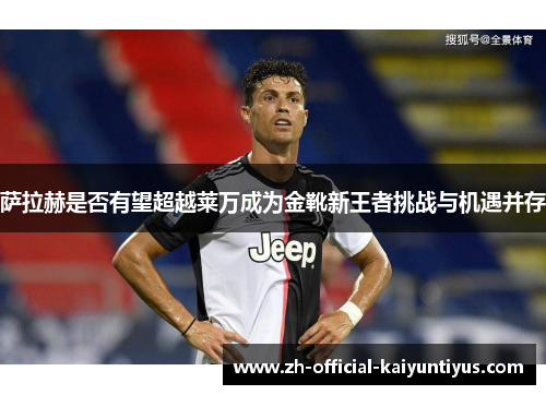 萨拉赫是否有望超越莱万成为金靴新王者挑战与机遇并存