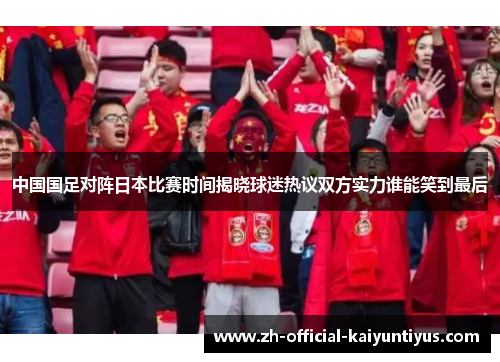 中国国足对阵日本比赛时间揭晓球迷热议双方实力谁能笑到最后 中国国足对阵日本比赛时间揭晓球迷热议双方实力谁能笑到最后