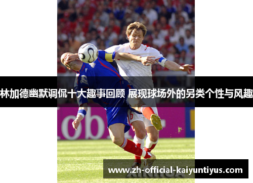 林加德幽默调侃十大趣事回顾 展现球场外的另类个性与风趣 林加德幽默调侃十大趣事回顾 展现球场外的另类个性与风趣
