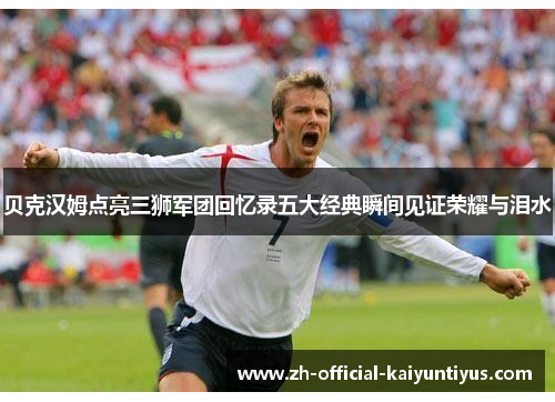 贝克汉姆点亮三狮军团回忆录五大经典瞬间见证荣耀与泪水 贝克汉姆点亮三狮军团回忆录五大经典瞬间见证荣耀与泪水