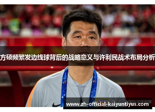 方硕频繁发边线球背后的战略意义与许利民战术布局分析 方硕频繁发边线球背后的战略意义与许利民战术布局分析