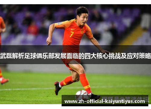 武磊解析足球俱乐部发展面临的四大核心挑战及应对策略 武磊解析足球俱乐部发展面临的四大核心挑战及应对策略