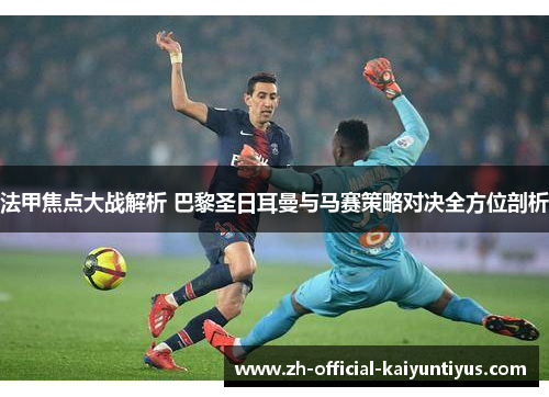法甲焦点大战解析 巴黎圣日耳曼与马赛策略对决全方位剖析