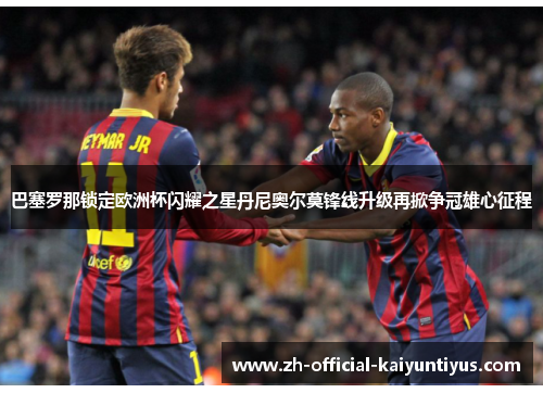 巴塞罗那锁定欧洲杯闪耀之星丹尼奥尔莫锋线升级再掀争冠雄心征程