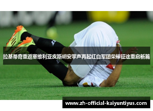 拉基蒂奇重返塞维利亚皮斯胡安掌声再起红白军团荣耀征途重启新篇