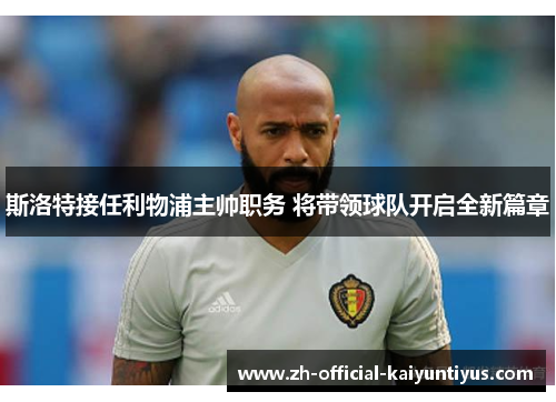 斯洛特接任利物浦主帅职务 将带领球队开启全新篇章